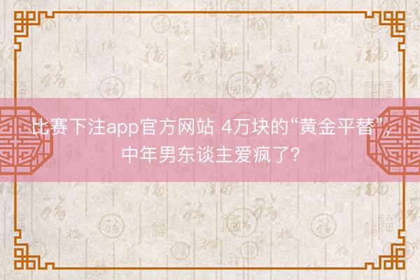 比赛下注app官方网站 4万块的“黄金平替”,中年男东谈主爱疯了?