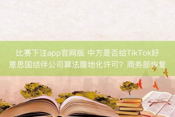 比赛下注app官网版 中方是否给TikTok好意思国结伴公司算法腹地化许可?商务部恢复