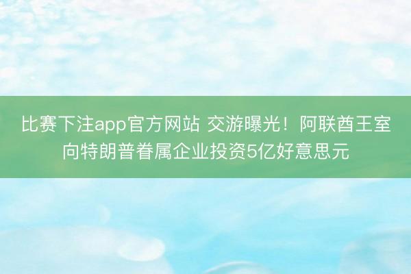 比赛下注app官方网站 交游曝光！阿联酋王室向特朗普眷属企业投资5亿好意思元