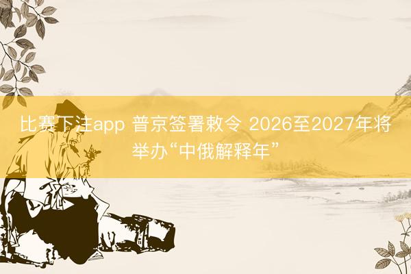 比赛下注app 普京签署敕令 2026至2027年将举办“中俄解释年”