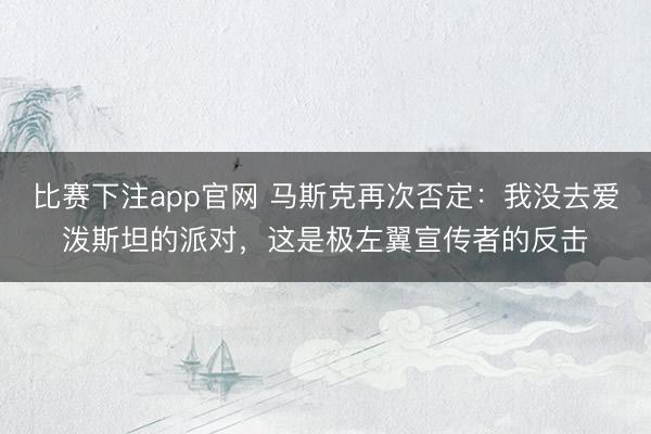 比赛下注app官网 马斯克再次否定：我没去爱泼斯坦的派对，这是极左翼宣传者的反击