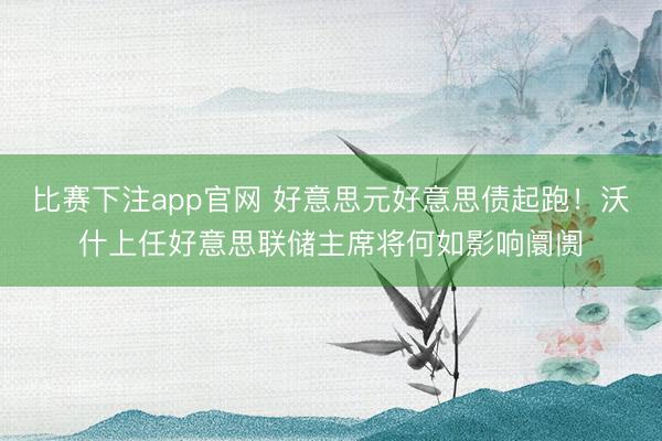 比赛下注app官网 好意思元好意思债起跑!沃什上任好意思联储主席将何如影响阛阓