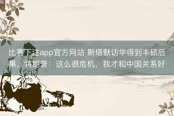 比赛下注app官方网站 斯塔默访华得到丰硕后果,特朗普:这么很危机,我才和中国关系好