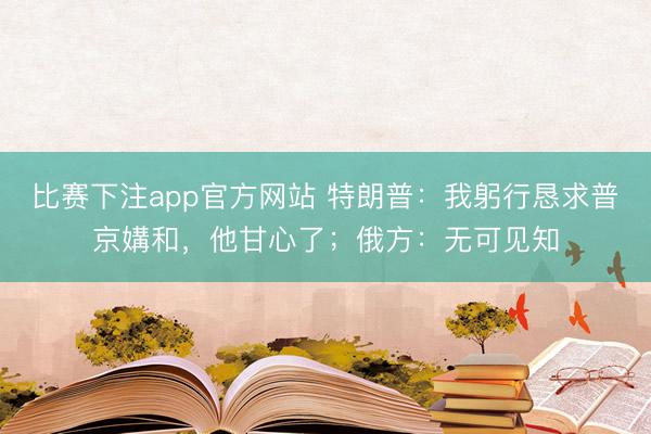 比赛下注app官方网站 特朗普:我躬行恳求普京媾和,他甘心了;俄方:无可见知