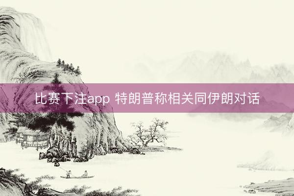 比赛下注app 特朗普称相关同伊朗对话