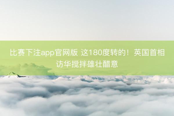 比赛下注app官网版 这180度转的！英国首相访华搅拌雄壮醋意