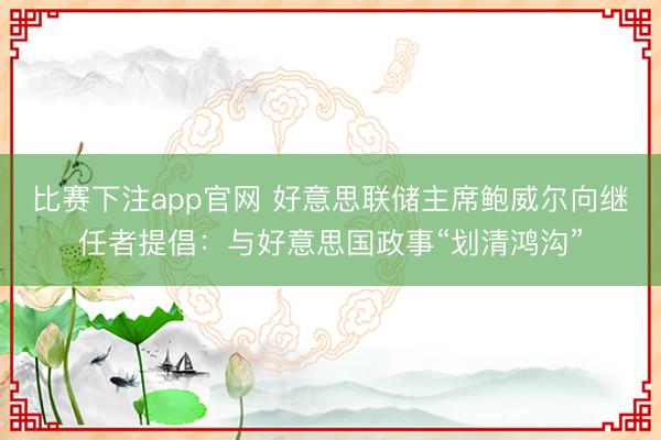 比赛下注app官网 好意思联储主席鲍威尔向继任者提倡:与好意思国政事“划清鸿沟”