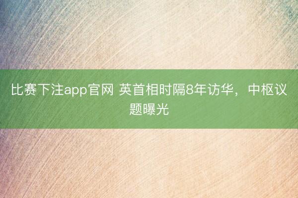 比赛下注app官网 英首相时隔8年访华,中枢议题曝光