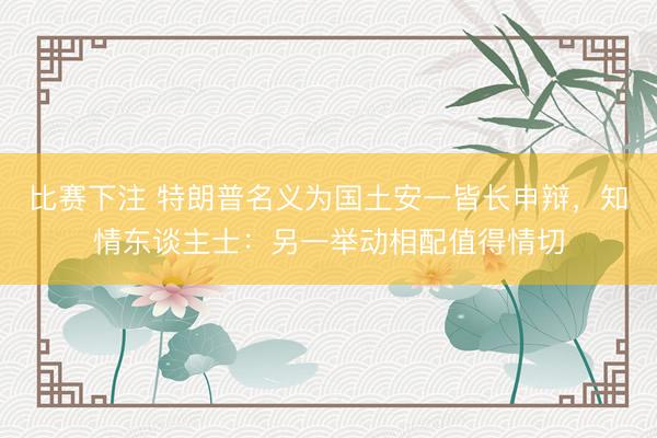 比赛下注 特朗普名义为国土安一皆长申辩，知情东谈主士：另一举动相配值得情切