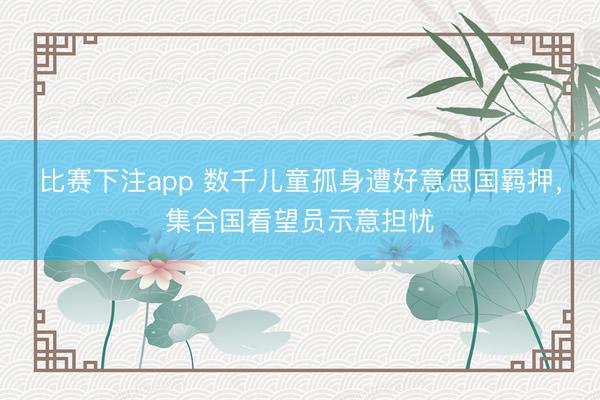 比赛下注app 数千儿童孤身遭好意思国羁押，集合国看望员示意担忧