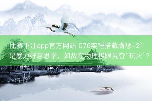 比赛下注app官方网站 076实锤搭载膺惩-21！是暴力好意思学，如故在物理极限旯旮“玩火”？
