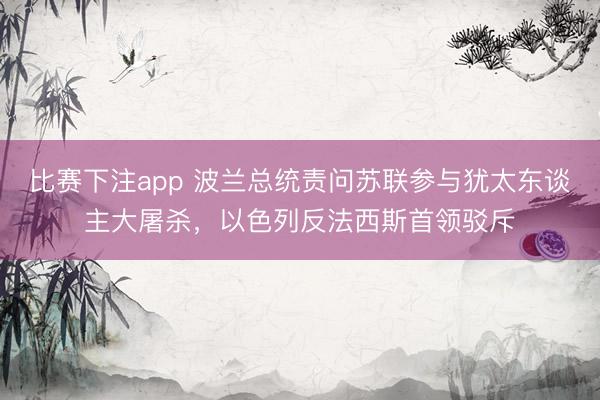 比赛下注app 波兰总统责问苏联参与犹太东谈主大屠杀，以色列反法西斯首领驳斥