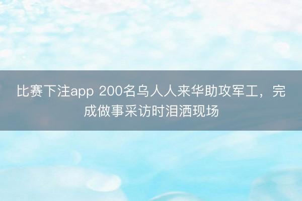 比赛下注app 200名乌人人来华助攻军工,完成做事采访时泪洒现场