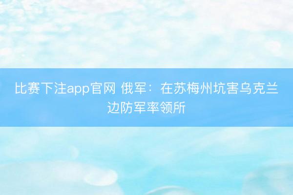 比赛下注app官网 俄军：在苏梅州坑害乌克兰边防军率领所