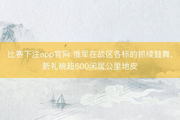 比赛下注app官网 俄军在战区各标的抓续鼓舞，新礼貌超500闲居公里地皮
