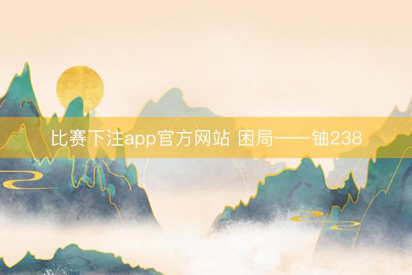 比赛下注app官方网站 困局——铀238
