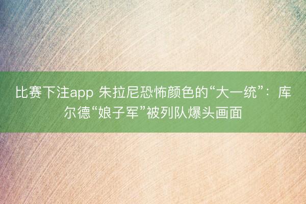比赛下注app 朱拉尼恐怖颜色的“大一统”：库尔德“娘子军”被列队爆头画面