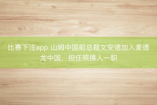 比赛下注app 山姆中国前总裁文安德加入麦德龙中国，担任照拂人一职