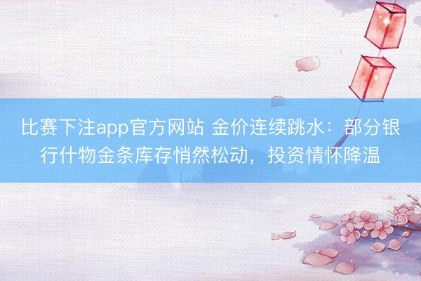 比赛下注app官方网站 金价连续跳水：部分银行什物金条库存悄然松动，投资情怀降温