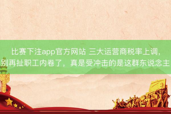 比赛下注app官方网站 三大运营商税率上调，别再扯职工内卷了，真是受冲击的是这群东说念主