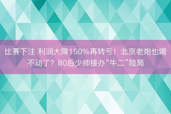 比赛下注 利润大降150%再转亏!北京老炮也喝不动了?80后少帅接办“牛二”险局
