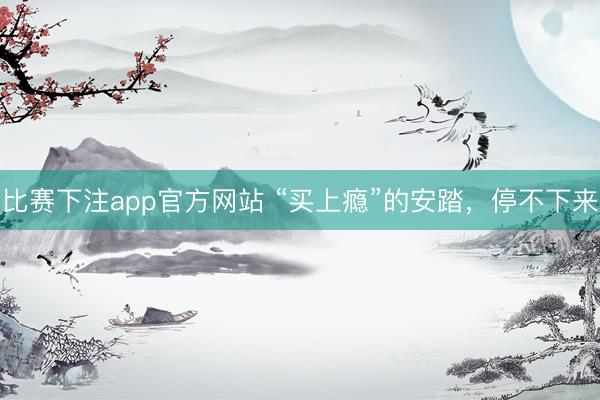 比赛下注app官方网站 “买上瘾”的安踏，停不下来
