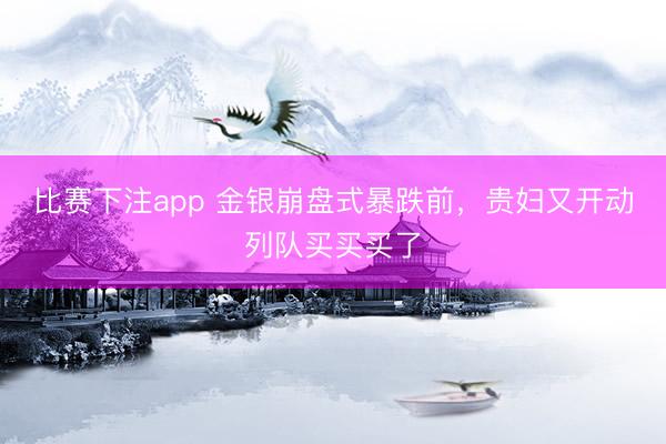 比赛下注app 金银崩盘式暴跌前，贵妇又开动列队买买买了