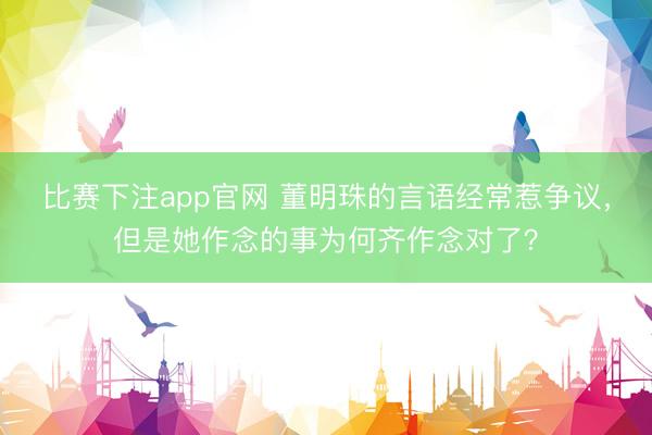 比赛下注app官网 董明珠的言语经常惹争议，但是她作念的事为何齐作念对了？