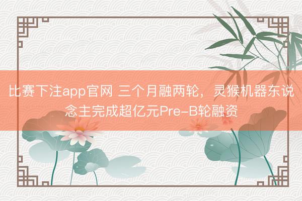 比赛下注app官网 三个月融两轮，灵猴机器东说念主完成超亿元Pre-B轮融资