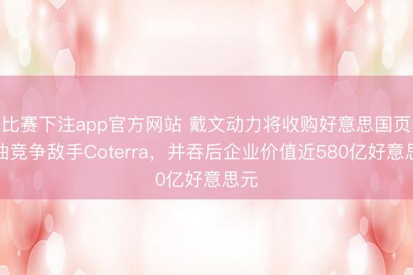 比赛下注app官方网站 戴文动力将收购好意思国页岩油竞争敌手Coterra，并吞后企业价值近580亿好意思元