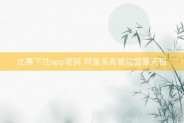 比赛下注app官网 阿里系高管加盟擎天租