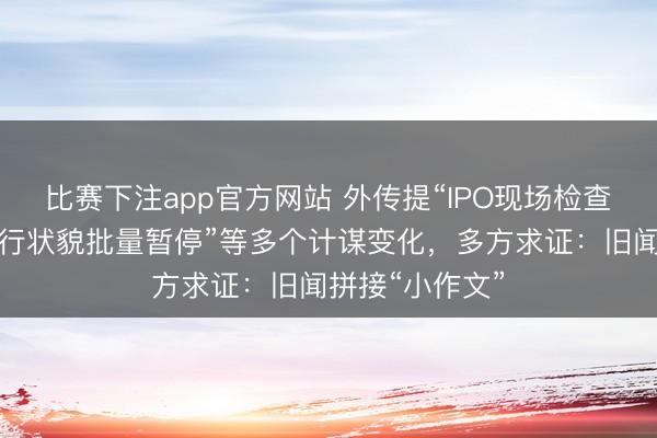 比赛下注app官方网站 外传提“IPO现场检查比例上调、投行状貌批量暂停”等多个计谋变化，多方求证：旧闻拼接“小作文”