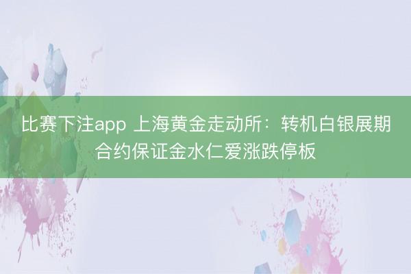 比赛下注app 上海黄金走动所：转机白银展期合约保证金水仁爱涨跌停板
