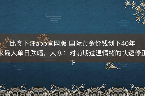 比赛下注app官网版 国际黄金价钱创下40年来最大单日跌幅，大众：对前期过温情绪的快速修正