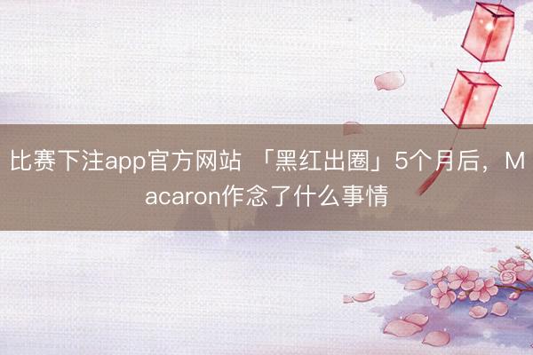 比赛下注app官方网站 「黑红出圈」5个月后，Macaron作念了什么事情