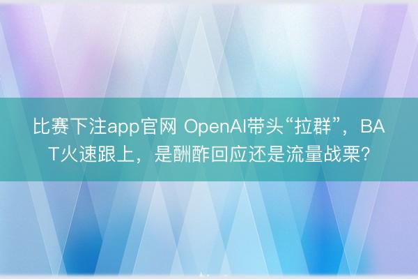 比赛下注app官网 OpenAI带头“拉群”,BAT火速跟上,是酬酢回应还是流量战栗?