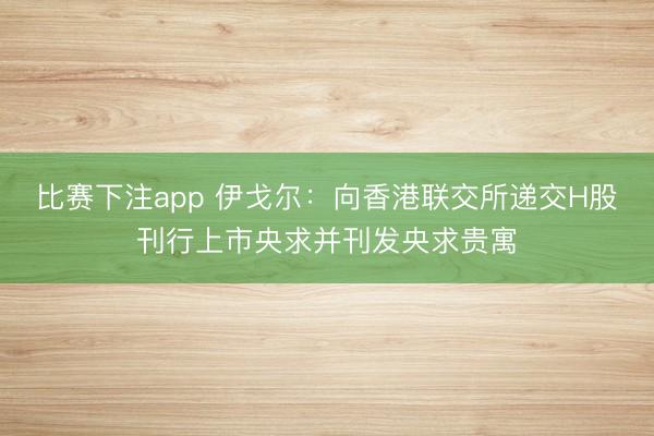 比赛下注app 伊戈尔:向香港联交所递交H股刊行上市央求并刊发央求贵寓