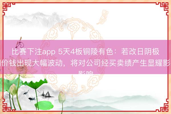 比赛下注app 5天4板铜陵有色：若改日阴极铜价钱出现大幅波动，将对公司经买卖绩产生显耀影响