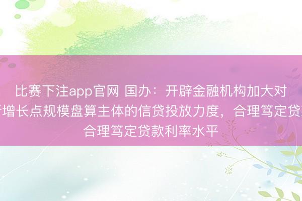 比赛下注app官网 国办：开辟金融机构加大对工作破钞新增长点规模盘算主体的信贷投放力度，合理笃定贷款利率水平