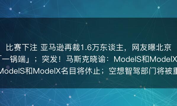 比赛下注 亚马逊再裁1.6万东谈主，网友曝北京裁人50%，整组被「一锅端」；突发！马斯克晓谕：ModelS和ModelX名目将休止；空想智驾部门将被重组