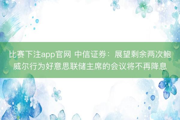比赛下注app官网 中信证券:展望剩余两次鲍威尔行为好意思联储主席的会议将不再降息