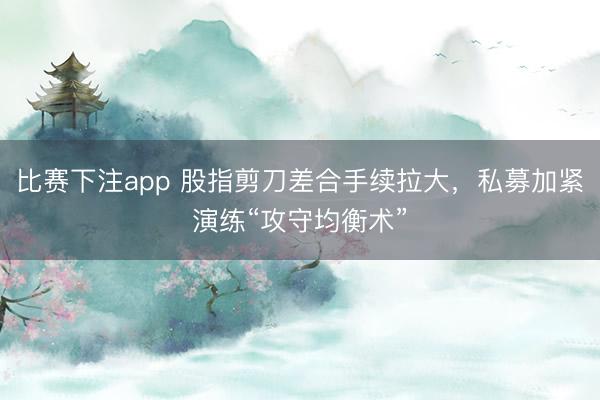 比赛下注app 股指剪刀差合手续拉大，私募加紧演练“攻守均衡术”