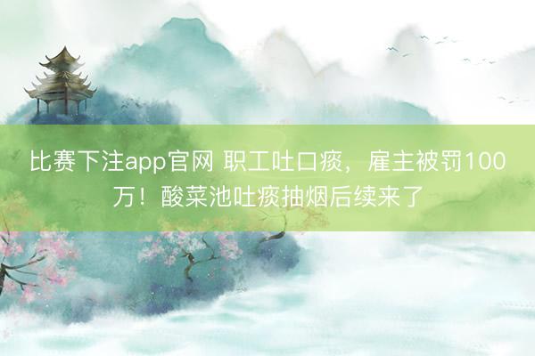 比赛下注app官网 职工吐口痰,雇主被罚100万!酸菜池吐痰抽烟后续来了