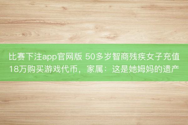 比赛下注app官网版 50多岁智商残疾女子充值18万购买游戏代币，家属：这是她姆妈的遗产
