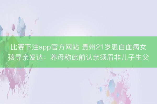 比赛下注app官方网站 贵州21岁患白血病女孩寻亲发达:养母称此前认亲须眉非儿子生父