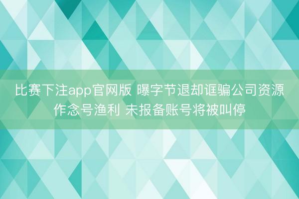 比赛下注app官网版 曝字节退却诓骗公司资源作念号渔利 未报备账号将被叫停