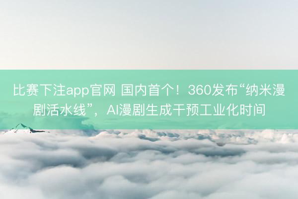 比赛下注app官网 国内首个!360发布“纳米漫剧活水线”,AI漫剧生成干预工业化时间