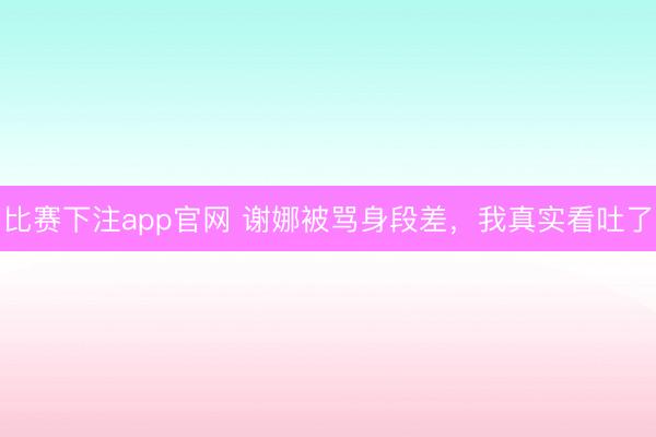 比赛下注app官网 谢娜被骂身段差，我真实看吐了