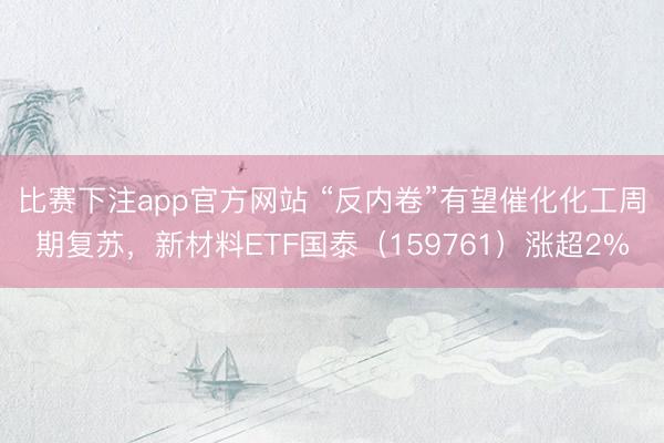 比赛下注app官方网站 “反内卷”有望催化化工周期复苏,新材料ETF国泰(159761)涨超2%