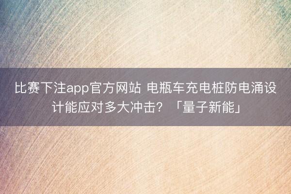 比赛下注app官方网站 电瓶车充电桩防电涌设计能应对多大冲击?「量子新能」